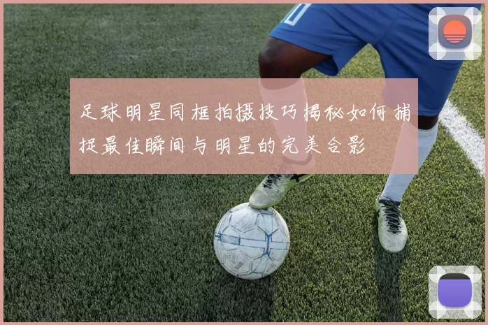 足球明星同框拍摄技巧揭秘如何捕捉最佳瞬间与明星的完美合影