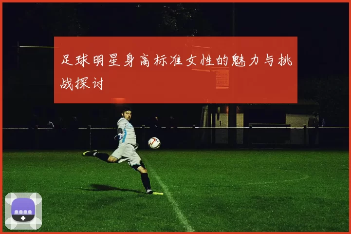 足球明星身高标准女性的魅力与挑战探讨