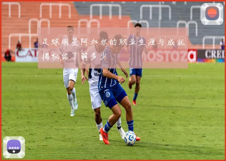 足球明星阿加尔的职业生涯与成就揭秘你了解多少