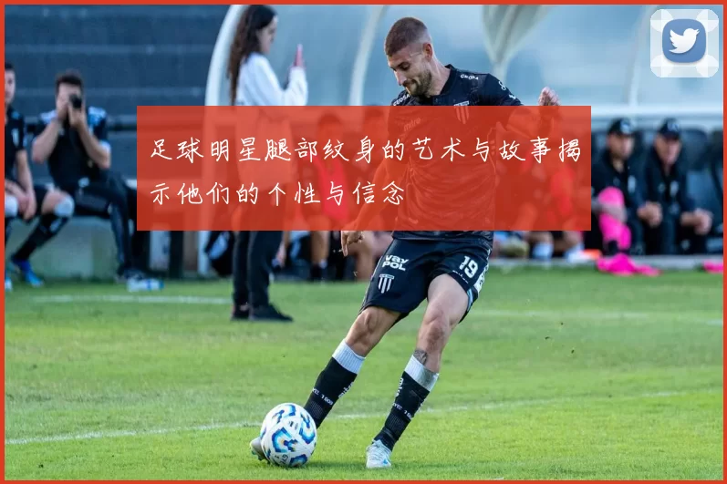 足球明星腿部纹身的艺术与故事揭示他们的个性与信念