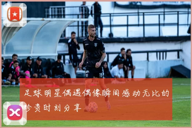 足球明星偶遇偶像瞬间感动无比的珍贵时刻分享