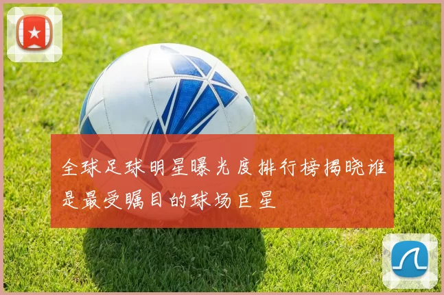全球足球明星曝光度排行榜揭晓谁是最受瞩目的球场巨星