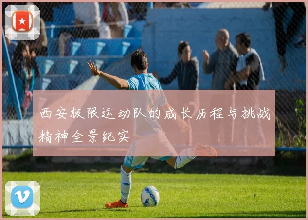 西安极限运动队的成长历程与挑战精神全景纪实