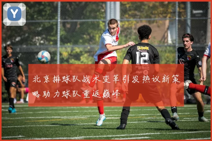 北京排球队战术变革引发热议新策略助力球队重返巅峰