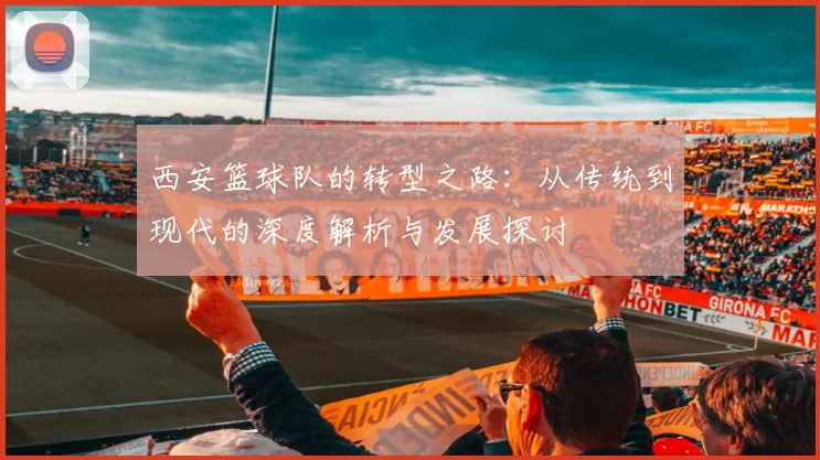 西安篮球队的转型之路：从传统到现代的深度解析与发展探讨