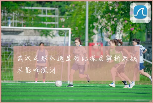 武汉足球队速度对比深度解析及战术影响探讨