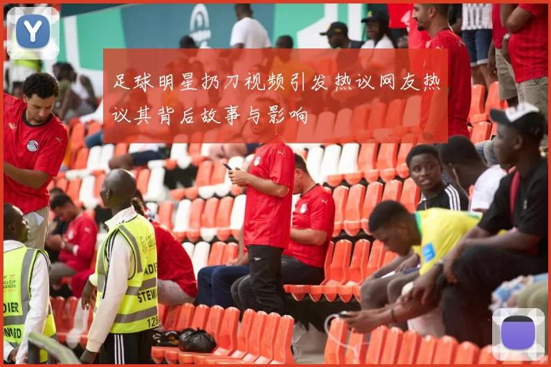 足球明星扔刀视频引发热议网友热议其背后故事与影响