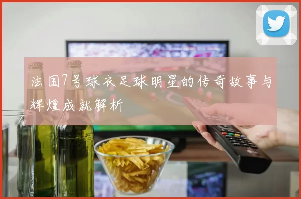 法国7号球衣足球明星的传奇故事与辉煌成就解析