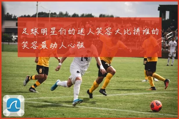 足球明星们的迷人笑容大比拼谁的笑容最动人心弦