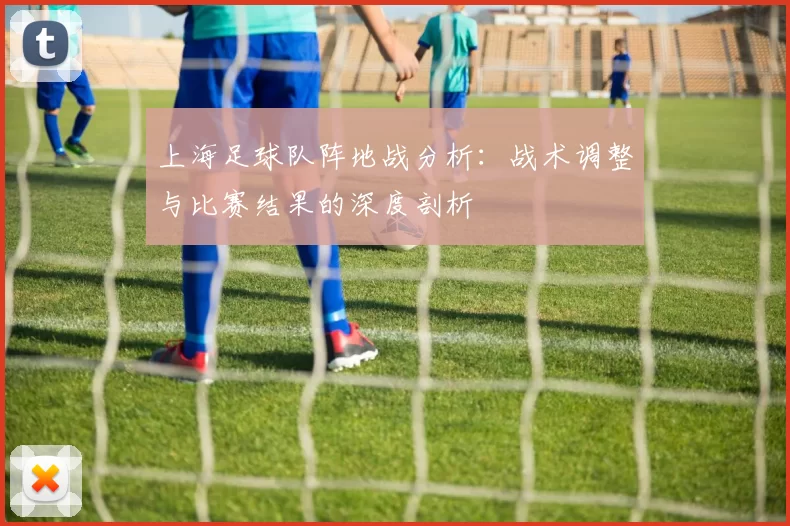 上海足球队阵地战分析：战术调整与比赛结果的深度剖析