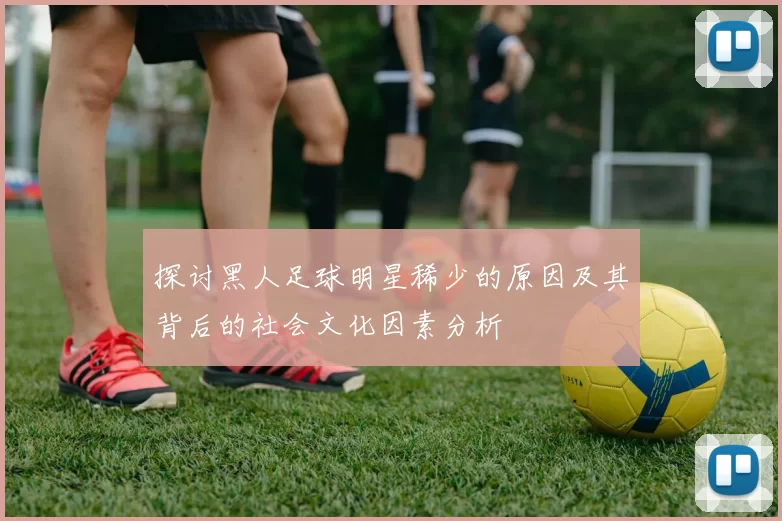 探讨黑人足球明星稀少的原因及其背后的社会文化因素分析