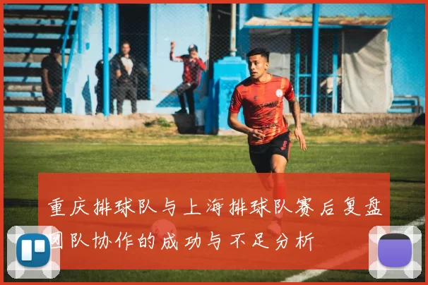 重庆排球队与上海排球队赛后复盘团队协作的成功与不足分析