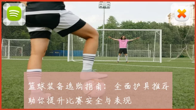 篮球装备选购指南：全面护具推荐助你提升比赛安全与表现