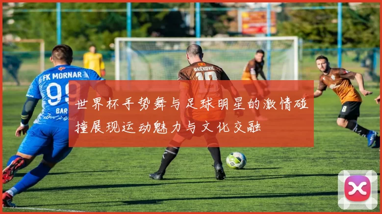 世界杯手势舞与足球明星的激情碰撞展现运动魅力与文化交融