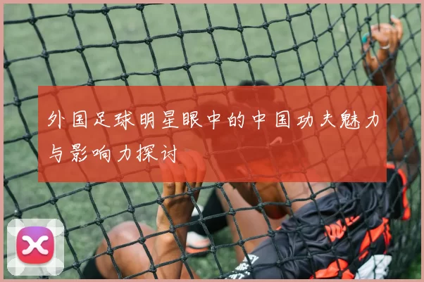 外国足球明星眼中的中国功夫魅力与影响力探讨