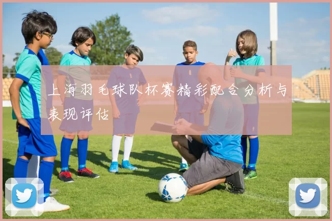 上海羽毛球队杯赛精彩配合分析与表现评估