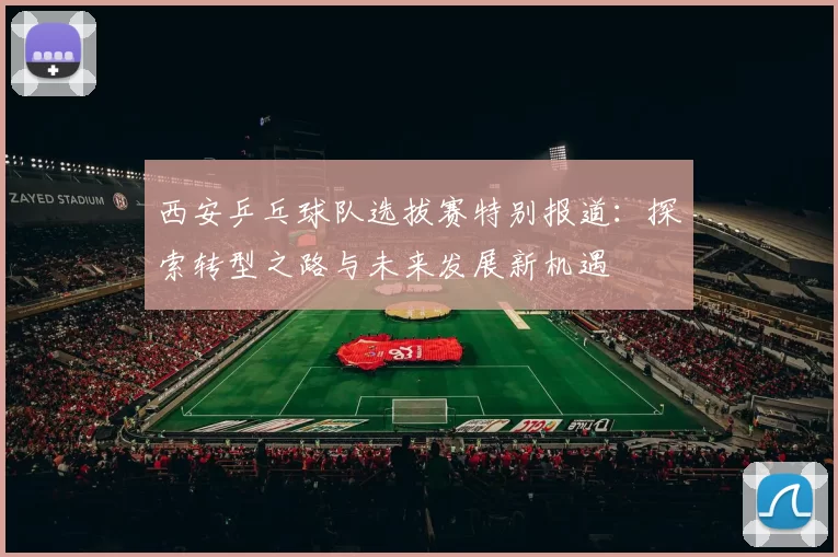 西安乒乓球队选拔赛特别报道：探索转型之路与未来发展新机遇