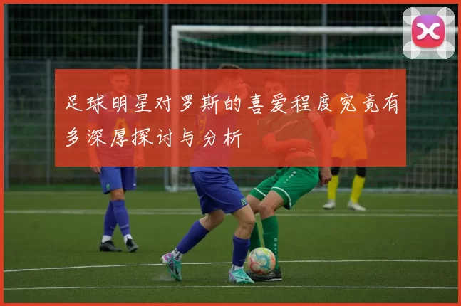 足球明星对罗斯的喜爱程度究竟有多深厚探讨与分析