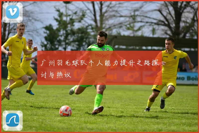 广州羽毛球队个人能力提升之路探讨与热议