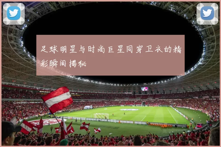 足球明星与时尚巨星同穿卫衣的精彩瞬间揭秘