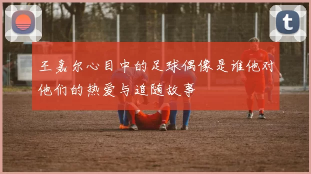 王嘉尔心目中的足球偶像是谁他对他们的热爱与追随故事