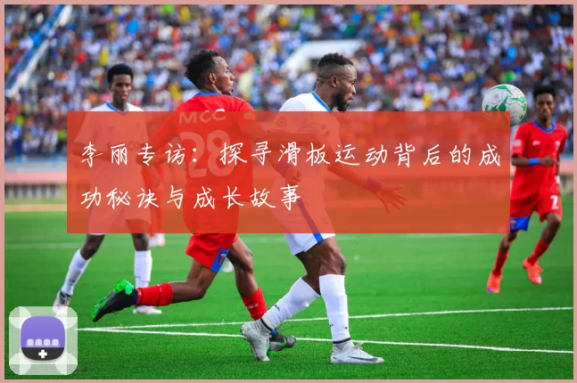 李丽专访：探寻滑板运动背后的成功秘诀与成长故事
