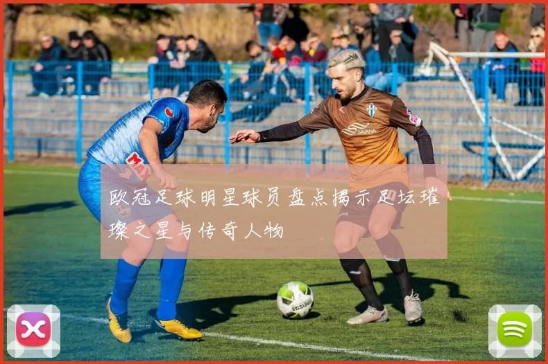 欧冠足球明星球员盘点揭示足坛璀璨之星与传奇人物