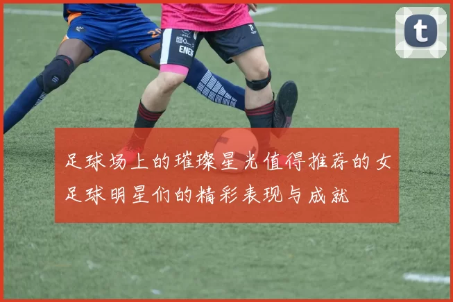 足球场上的璀璨星光值得推荐的女足球明星们的精彩表现与成就
