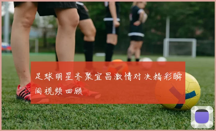 足球明星齐聚宜昌激情对决精彩瞬间视频回顾