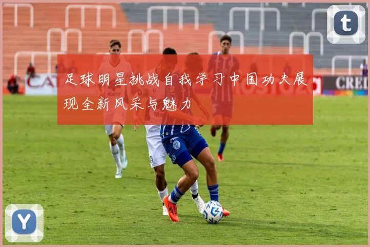 足球明星挑战自我学习中国功夫展现全新风采与魅力