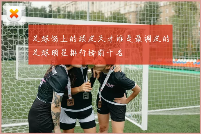 足球场上的顽皮天才谁是最调皮的足球明星排行榜前十名