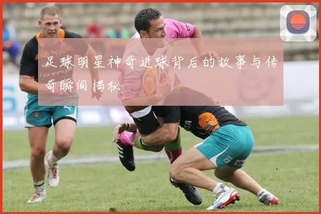 足球明星神奇进球背后的故事与传奇瞬间揭秘