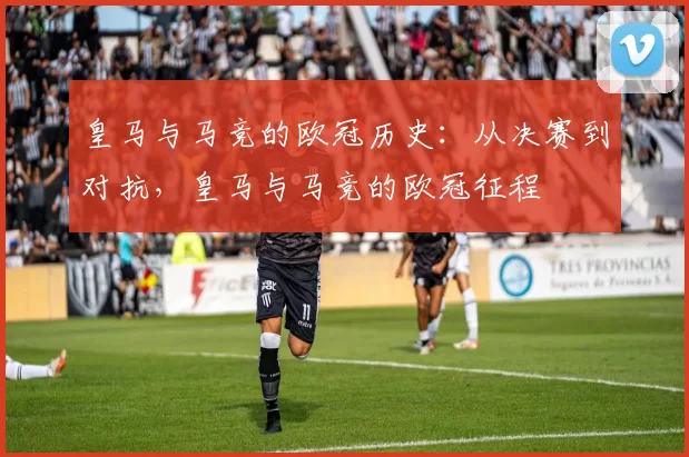 皇马与马竞的欧冠历史：从决赛到对抗，皇马与马竞的欧冠征程