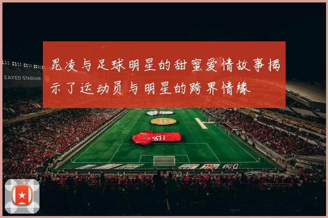 昆凌与足球明星的甜蜜爱情故事揭示了运动员与明星的跨界情缘