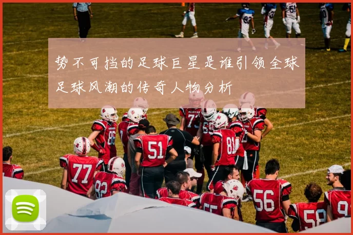 势不可挡的足球巨星是谁引领全球足球风潮的传奇人物分析