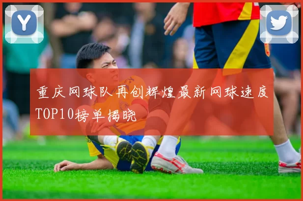 重庆网球队再创辉煌最新网球速度TOP10榜单揭晓
