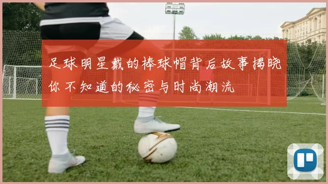 足球明星戴的棒球帽背后故事揭晓你不知道的秘密与时尚潮流