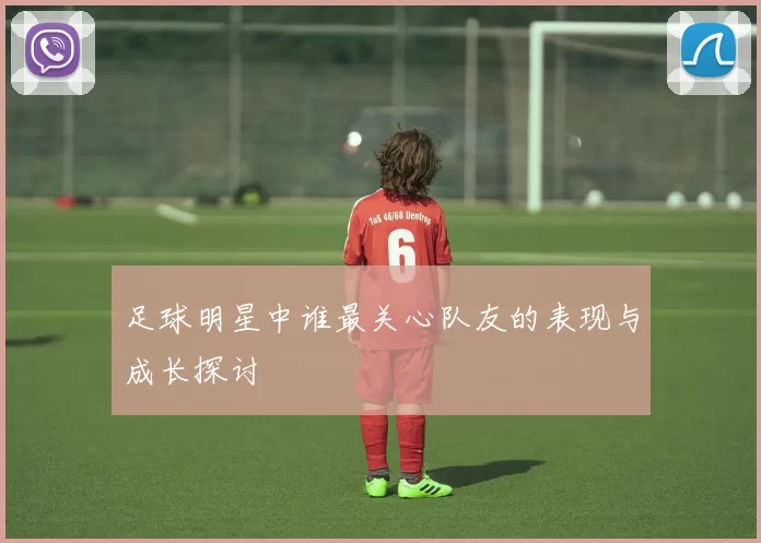足球明星中谁最关心队友的表现与成长探讨