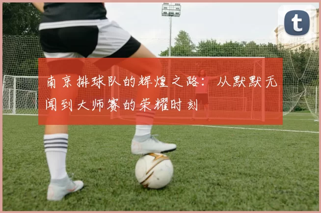 南京排球队的辉煌之路：从默默无闻到大师赛的荣耀时刻