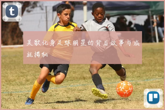 吴歌化身足球明星的背后故事与成就揭秘