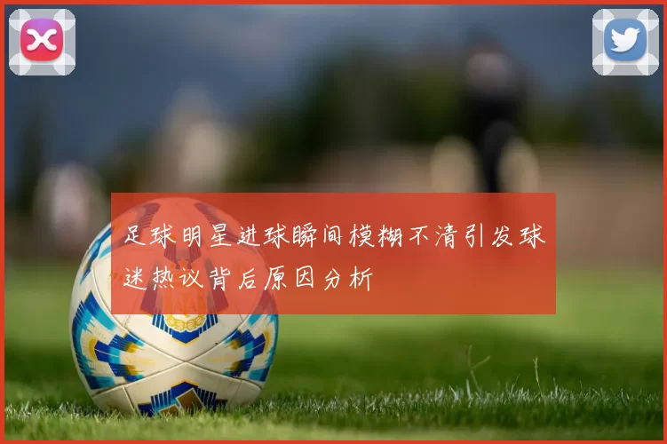 足球明星进球瞬间模糊不清引发球迷热议背后原因分析