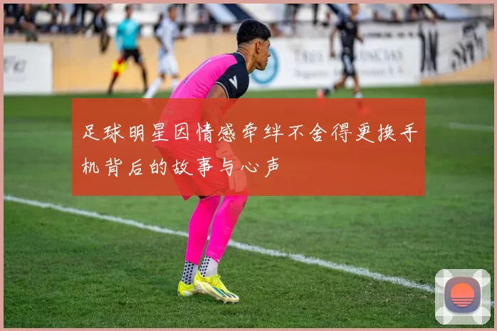 足球明星因情感牵绊不舍得更换手机背后的故事与心声