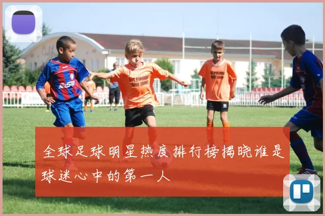 全球足球明星热度排行榜揭晓谁是球迷心中的第一人