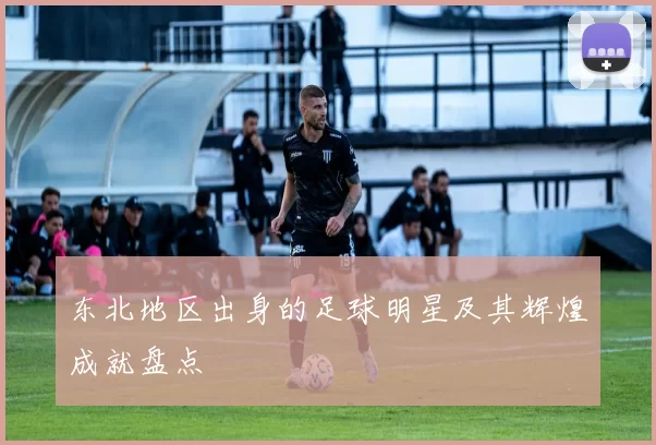 东北地区出身的足球明星及其辉煌成就盘点
