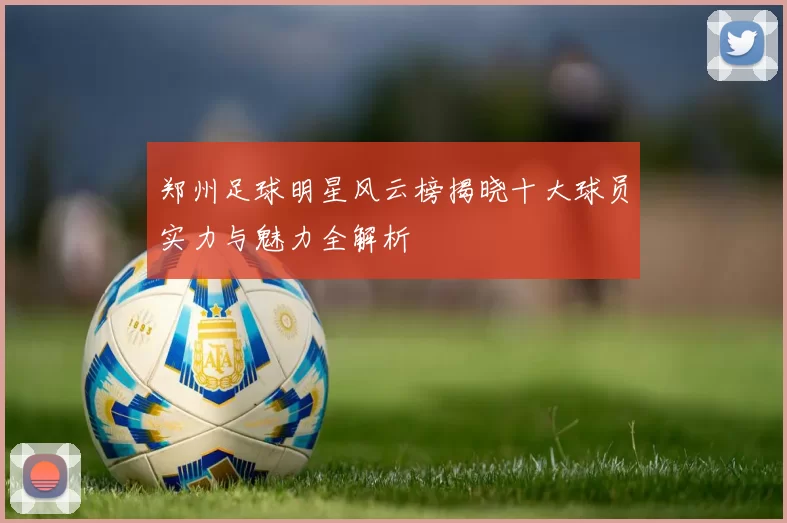 郑州足球明星风云榜揭晓十大球员实力与魅力全解析
