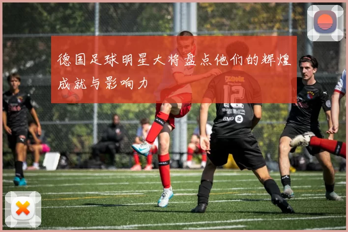 德国足球明星大将盘点他们的辉煌成就与影响力