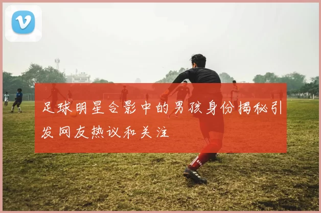 足球明星合影中的男孩身份揭秘引发网友热议和关注