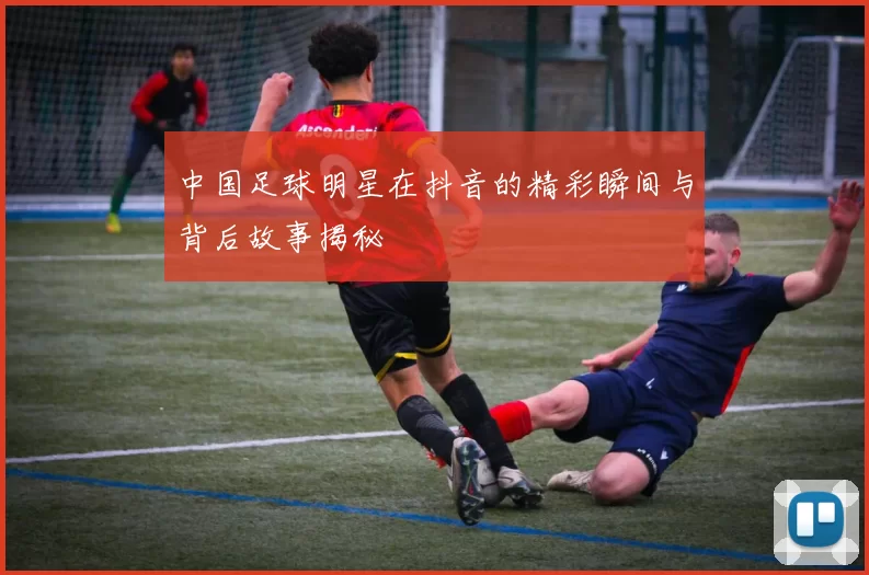 中国足球明星在抖音的精彩瞬间与背后故事揭秘
