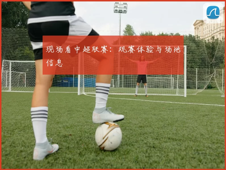 现场看中超联赛：观赛体验与场地信息