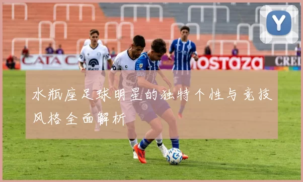 水瓶座足球明星的独特个性与竞技风格全面解析